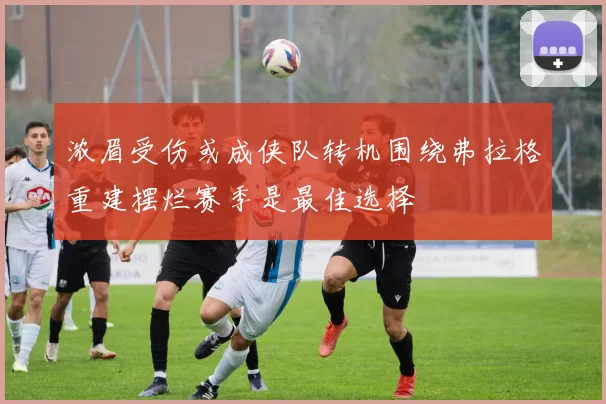 浓眉受伤或成侠队转机围绕弗拉格重建摆烂赛季是最佳选择