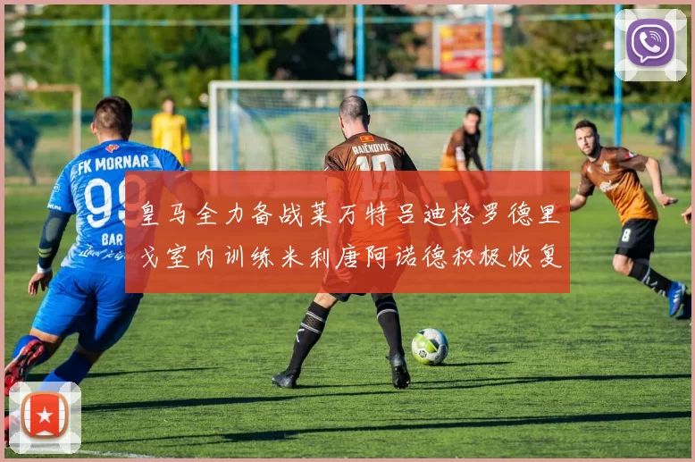 皇马全力备战莱万特吕迪格罗德里戈室内训练米利唐阿诺德积极恢复状态