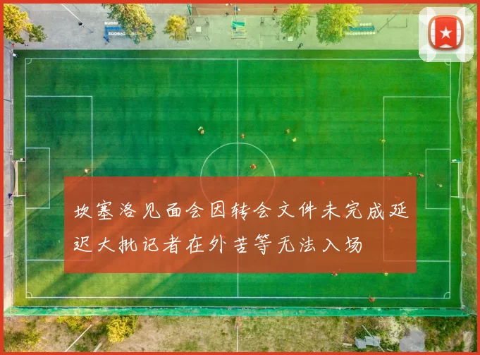 坎塞洛见面会因转会文件未完成延迟大批记者在外苦等无法入场