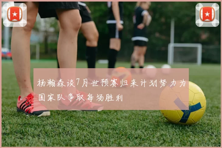 杨瀚森谈7月世预赛归来计划努力为国家队争取每场胜利