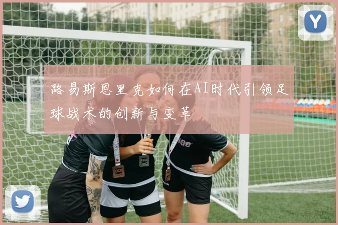 路易斯恩里克如何在AI时代引领足球战术的创新与变革