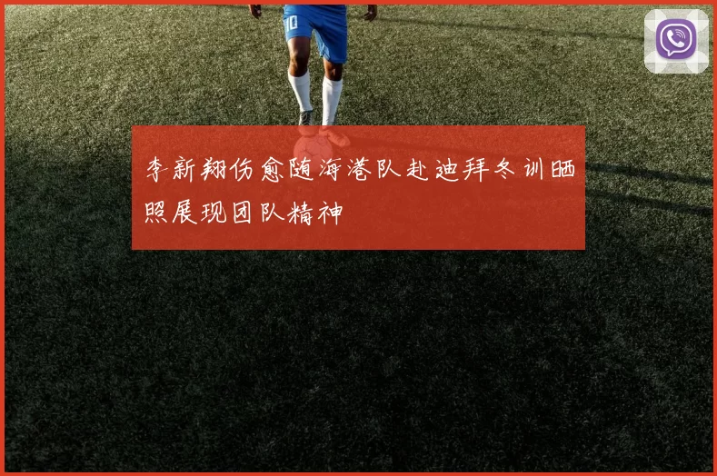 李新翔伤愈随海港队赴迪拜冬训晒照展现团队精神