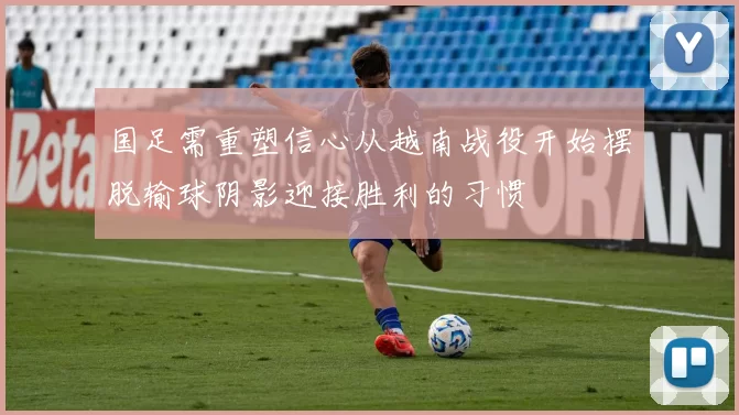 国足需重塑信心从越南战役开始摆脱输球阴影迎接胜利的习惯